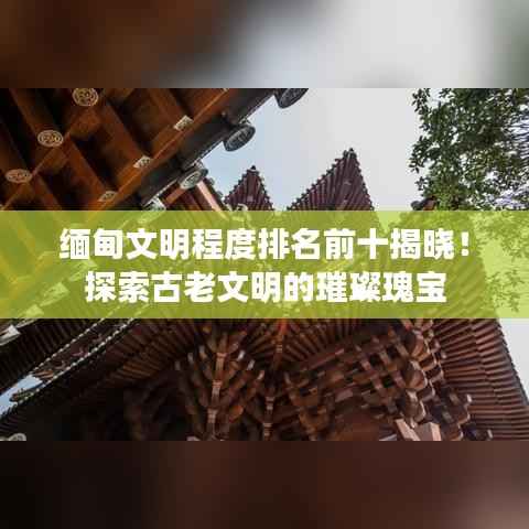 缅甸文明程度排名前十揭晓！探索古老文明的璀璨瑰宝